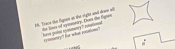 Trace the figure at the right and draw all 
the lines of symmetry. Does the figure 
have point symmetry? rotational 
symmetry? for what rotations? 
H 
1ING