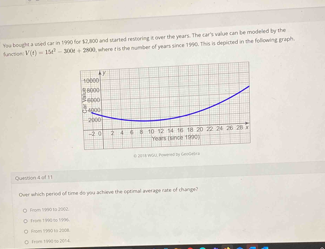 You bought a used car in 1990 for $2,800 and started restoring it over the years. The car's value can be modeled by the
function: V(t)=15t^2-300t+2800 , where t is the number of years since 1990. This is depicted in the following graph.
© 2018 WGU, Powered by GeoGebra
Question 4 of 11
Over which period of time do you achieve the optimal average rate of change?
From 1990 to 2002.
From 1990 to 1996.
From 1990 to 2008.
From 1990 to 2014