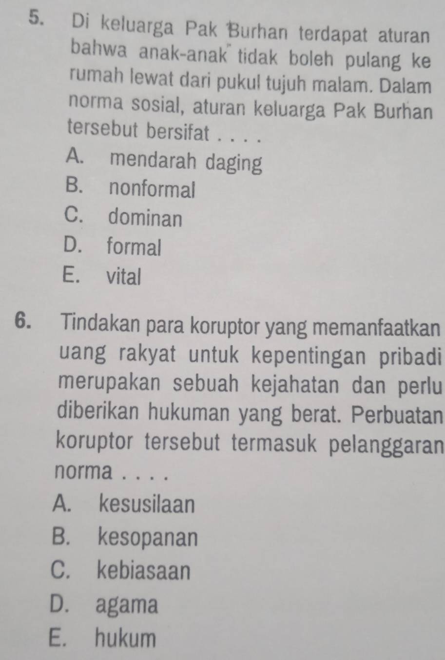 Di keluarga Pak Burhan terdapat aturan
bahwa anak-anak tidak boleh pulang ke
rumah lewat dari pukul tujuh malam. Dalam
norma sosial, aturan keluarga Pak Burhan
tersebut bersifat . . . .
A. mendarah daging
B. nonformal
C. dominan
D. formal
E. vital
6. Tindakan para koruptor yang memanfaatkan
uang rakyat untuk kepentingan pribadi
merupakan sebuah kejahatan dan perlu
diberikan hukuman yang berat. Perbuatan
koruptor tersebut termasuk pelanggaran
norma . . . .
A. kesusilaan
B. kesopanan
C. kebiasaan
D. agama
E. hukum