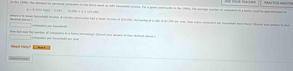 ASK YOUR TEACHER PRACTICE ANOTHE 
In the 1990s, the demand for personal computers in the home went up with household income. For a given community in the 1990s, the average number of computers in a home could be approximated by
q=0.3451ln (x)-3.045 10,000≤ x≤ 125,000, 
decimal places.) where x is mean household income. A certain community had a mean income of $30,000, increasing at a rate of $3,000 per year. How many computers per household were there? (Round your answer to four
□  □  computers per household 
How fast was the number of computers in a home increasing? (Round your answer to four decimal places.) 
□ computers per household per year
Need Help? Read It 
Submit Answer