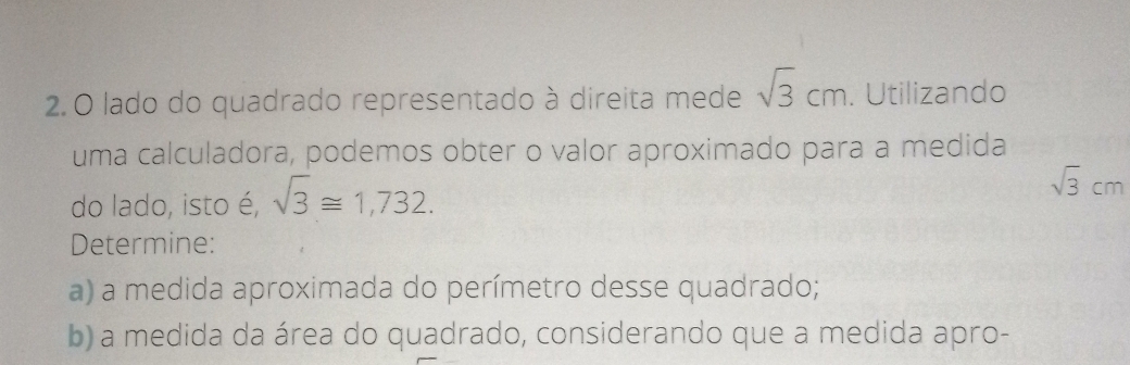 lado do quadrado representado à direita mede sqrt(3)cm. Utilizando 
uma calculadora, podemos obter o valor aproximado para a medida 
do lado, isto é, sqrt(3)≌ 1,732.
sqrt(3)cm
Determine: 
a) a medida aproximada do perímetro desse quadrado; 
b) a medida da área do quadrado, considerando que a medida apro-