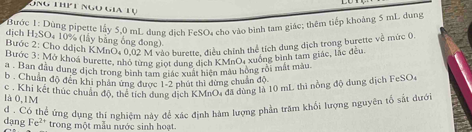 Ông thịt ngọ gia tụ 
dịch Bước 1: Dùng pipette lấy 5,0 mL dung dịch FeSO₄ cho vào bình tam giác; thêm tiếp khoảng 5 mL dung
H_2SO
D4 10% (lấy bằng ống đong). 
Bước 2: Cho ddịch KMnO₄ 0,02 M vào burette, điều chỉnh thể tích dung dịch trong burette về mức 0 
Bước 3: Mở khoá burette, nhỏ từng giọt dung dịch KMr O_4 xuống bình tam giác, lắc đều. 
a . Ban đầu dung dịch trong bình tam giác xuất hiện màu hồng rồi mắt màu. 
b . Chuẩn độ đến khi phản ứng được 1-2 phút thì dừng chuẩn độ. 
c . Khi kết thúc chuẩn độ, thể tích dung dịch KMnO₄ đã dùng là 10 mL thì nồng độ dung dịch FeSO4 
là 0,1M
d . Có thể ứng dụng thí nghiệm này để xác định hàm lượng phần trăm khối lượng nguyên tố sắt dưới 
dang Fe^(2+) trong một mẫu nước sinh hoạt.