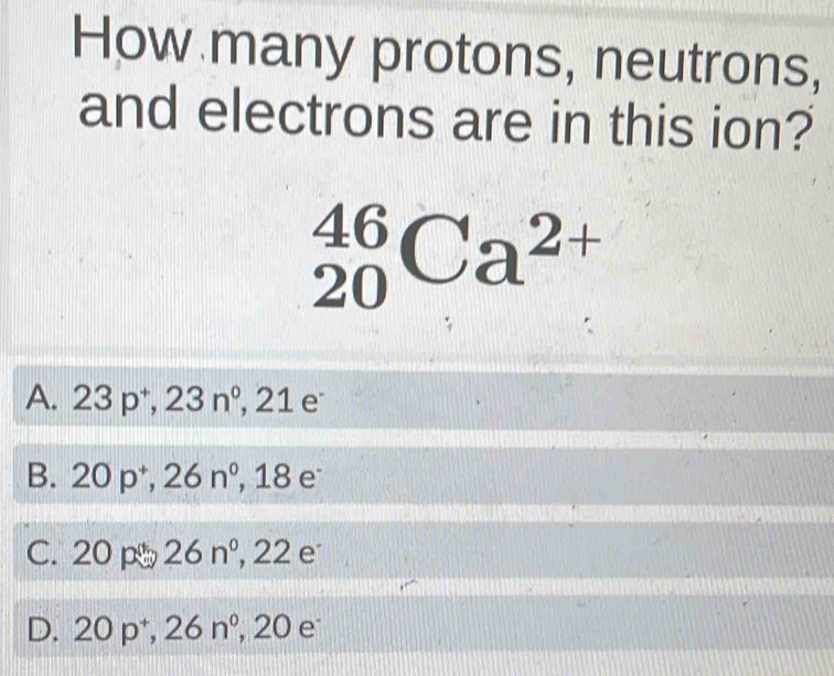 How many protons, neutrons,
and electrons are in this ion?
_(20)^(46)Ca^(2+)
A. 23p^+, 23n^0, 2 1
B. a 20p^+, 26n^0, , 18 e
C. 20 p 26n° , 22 e
D. 20 p + ^circ  26n° , 20 e