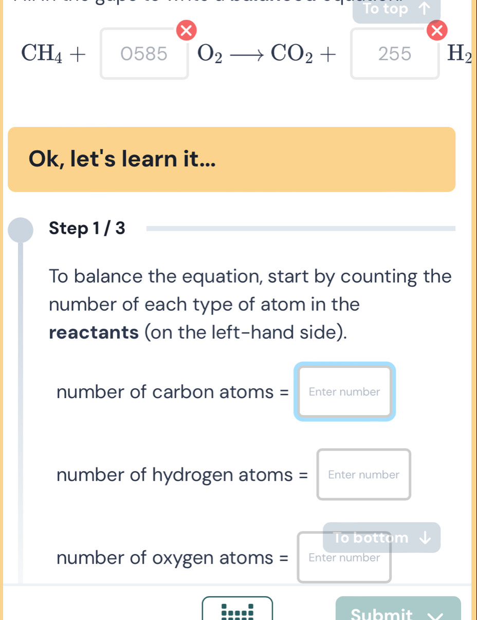 To top
CH_4+ 0585 O_2 CO_2+ 255 H_2
Ok, let's learn it... 
Step 1 / 3
To balance the equation, start by counting the 
number of each type of atom in the 
reactants (on the left-hand side). 
number of carbon atoms = €Enter number 
number of hydrogen atoms = Enter number 
Io bottom 
number of oxygen atoms = Enter number 
:...: 
Submit