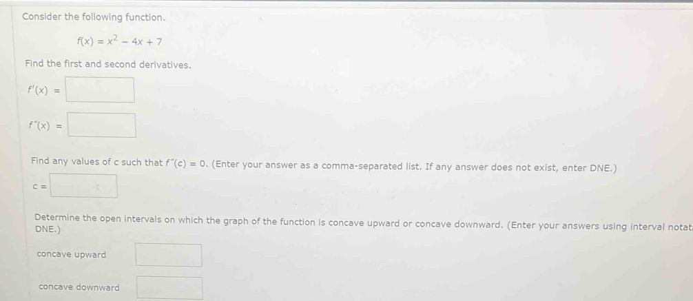 Consider the following function.
f(x)=x^2-4x+7
Find the first and second derivatives.
f'(x)=□
f''(x)=□
Find any values of c such that f''(c)=0. (Enter your answer as a comma-separated list. If any answer does not exist, enter DNE.)
c=□
Determine the open intervals on which the graph of the function is concave upward or concave downward. (Enter your answers using interval notat 
DNE.) 
concave upward □ 
concave downward □