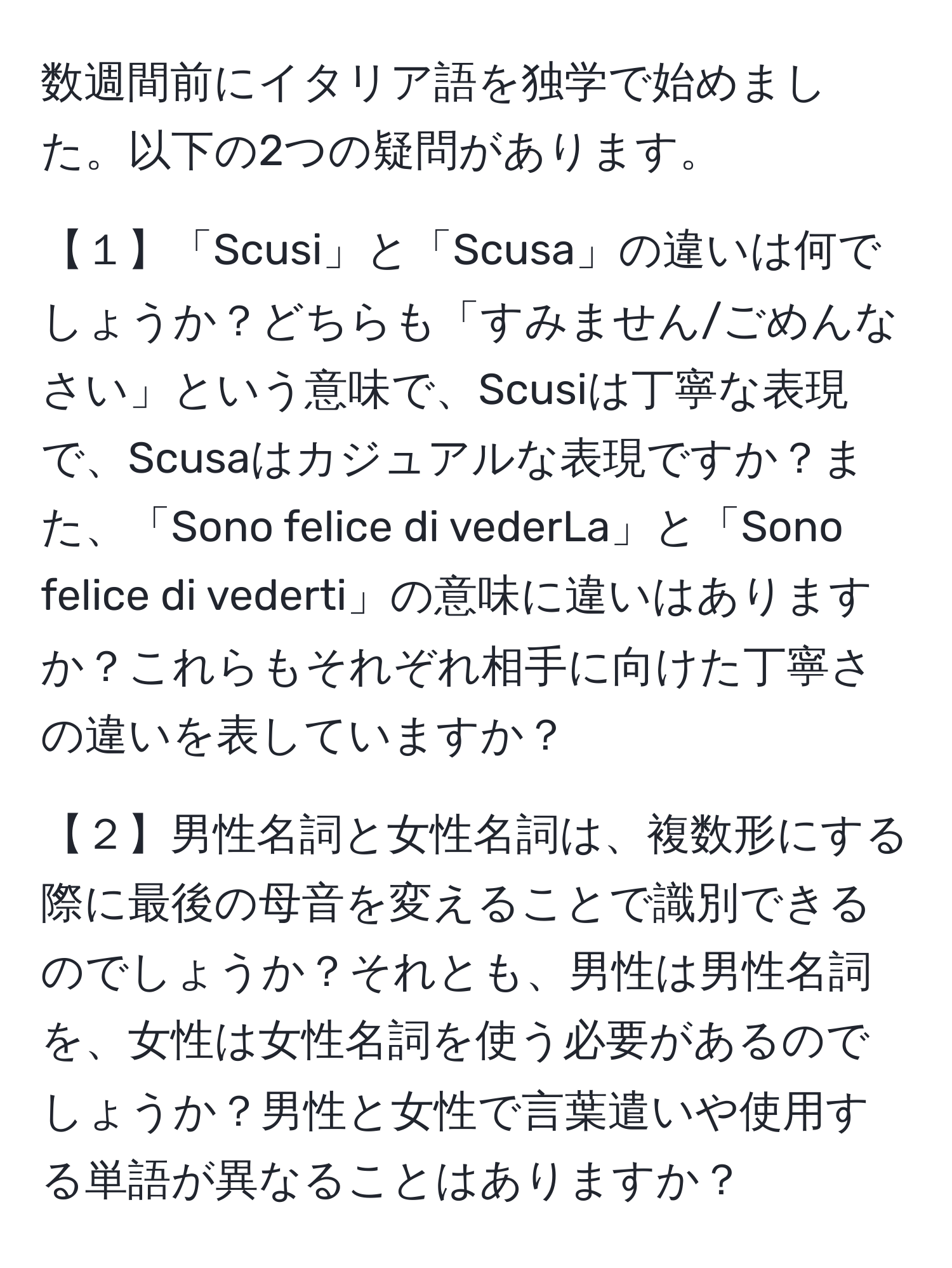 数週間前にイタリア語を独学で始めました。以下の2つの疑問があります。

【１】「Scusi」と「Scusa」の違いは何でしょうか？どちらも「すみません/ごめんなさい」という意味で、Scusiは丁寧な表現で、Scusaはカジュアルな表現ですか？また、「Sono felice di vederLa」と「Sono felice di vederti」の意味に違いはありますか？これらもそれぞれ相手に向けた丁寧さの違いを表していますか？

【２】男性名詞と女性名詞は、複数形にする際に最後の母音を変えることで識別できるのでしょうか？それとも、男性は男性名詞を、女性は女性名詞を使う必要があるのでしょうか？男性と女性で言葉遣いや使用する単語が異なることはありますか？