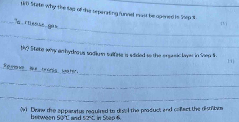 (iii) State why the tap of the separating funnel must be opened in Step 3. 
_ 
_To rticase a a s 
(1) 
_ 
(iv) State why anhydrous sodium sulfate is added to the organic layer in Step 5. 
(1) 
_ 
_Remove the encess water . 
_ 
_ 
(v) Draw the apparatus required to distil the product and collect the distillate 
between 50°C and 52°C in Step 6.