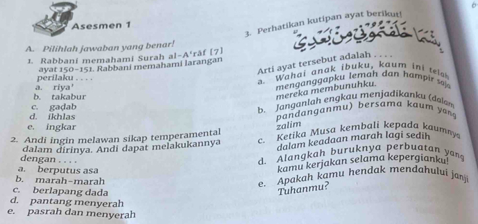 Perhatikan kutipan ayat berikut!
Asesmen 1
A. Pilihlah jawaban yang benar!
1. Rabbani memahami Surah a -A' åf (7]
Arti ayat tersebut adalah . . . .
ayat 150 - 151. Rabbani memahami larangan
perilaku . . . .
a. riya' a. Wahai anak ibuku, kaum ini telah
menganggapku lemah dan hampir saja
b. takabur
mereka membunuhku.
c. gaḍab
b. Janganlah engkau menjadikanku (dalam
d. ikhlas pandanganmu) bersama kaum yang
e. ingkar
zalim
2. Andi ingin melawan sikap temperamental c. Ketika Musa kembali kepada kaumnya
dalam dirinya. Andi dapat melakukannya dalam keadaan marah lagi sedih
dengan . . . .
d. Alangkah buruknya perbuatan yang
a. berputus asa
kamu kerjakan selama kepergianku!
b. marah-marah
e. Apakah kamu hendak mendahului janji
c. berlapang dada
Tuhanmu?
d. pantang menyerah
e. pasrah dan menyerah