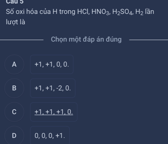 Cau s
Số oxi hóa của H trong HCl, HNO_3, H_2SO_4, H_2 lần
lượt là
_
_Chọn một đáp án đúng_
A +1, +1, 0, 0.
B +1, +1, -2, 0.
C +1, +1, +1, 0.
D 0. 0, 0, +1.