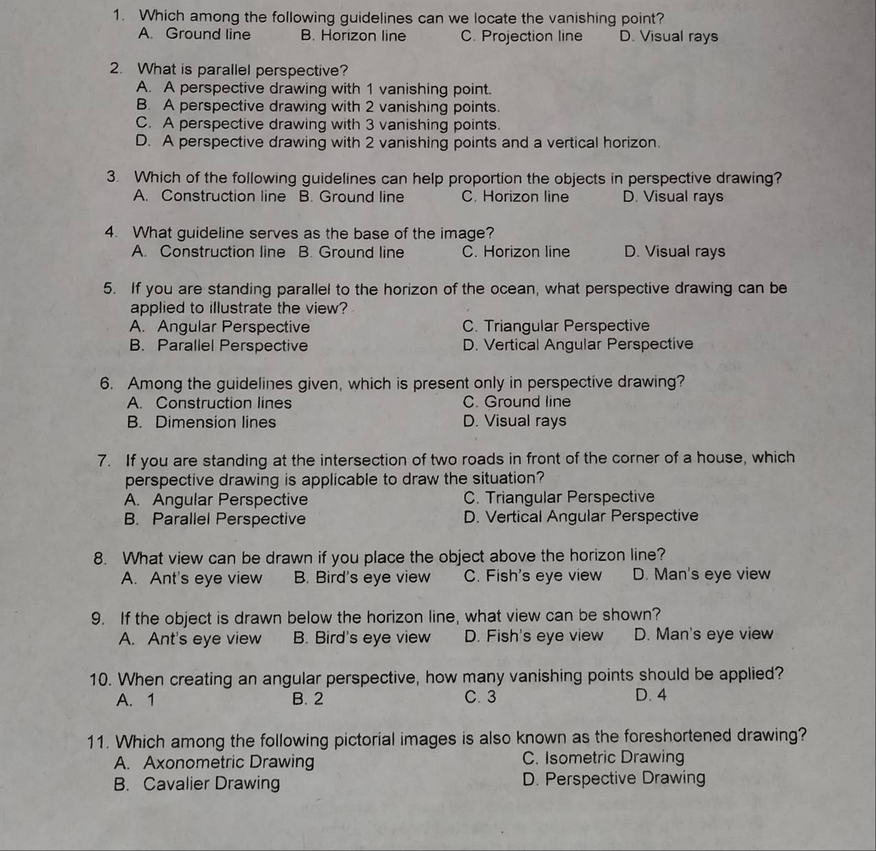 Which among the following guidelines can we locate the vanishing point?
A. Ground line B. Horizon line C. Projection line D. Visual rays
2. What is parallel perspective?
A. A perspective drawing with 1 vanishing point.
B. A perspective drawing with 2 vanishing points.
C. A perspective drawing with 3 vanishing points.
D. A perspective drawing with 2 vanishing points and a vertical horizon.
3. Which of the following guidelines can help proportion the objects in perspective drawing?
A. Construction line B. Ground line C. Horizon line D. Visual rays
4. What guideline serves as the base of the image?
A. Construction line B. Ground line C. Horizon line D. Visual rays
5. If you are standing parallel to the horizon of the ocean, what perspective drawing can be
applied to illustrate the view?
A. Angular Perspective C. Triangular Perspective
B. Parallel Perspective D. Vertical Angular Perspective
6. Among the guidelines given, which is present only in perspective drawing?
A. Construction lines C. Ground line
B. Dimension lines D. Visual rays
7. If you are standing at the intersection of two roads in front of the corner of a house, which
perspective drawing is applicable to draw the situation?
A. Angular Perspective C. Triangular Perspective
B. Parallel Perspective D. Vertical Angular Perspective
8. What view can be drawn if you place the object above the horizon line?
A. Ant's eye view B. Bird's eye view C. Fish's eye view D. Man's eye view
9. If the object is drawn below the horizon line, what view can be shown?
A. Ant's eye view B. Bird's eye view D. Fish's eye view D. Man's eye view
10. When creating an angular perspective, how many vanishing points should be applied?
A. 1 B. 2 C. 3 D. 4
11. Which among the following pictorial images is also known as the foreshortened drawing?
A. Axonometric Drawing C. Isometric Drawing
B. Cavalier Drawing D. Perspective Drawing