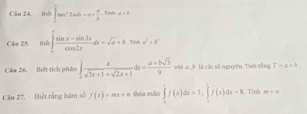 Biết ∈tlimits _0^((frac π)2)tan^22xdx=a+ π /b · Tinha+b. 
Câu 25. Biết ∈tlimits _0^((frac π)6) (sin x-sin 3x)/cos 2x dx=sqrt(a)+b.Tinha^3+b^3. 
Câu 26. Biết tích phân ∈tlimits _0^(1frac x)sqrt(3x+1)+sqrt(2x+1)dx= (a+bsqrt(3))/9  với a , b là các số nguyên. Tính tống T=a+b. 
Câu 27. Biết rằng hàm số f(x)=mx+n thòa mãn ∈tlimits _0^1f(x)dx=3, ∈tlimits _0^2f(x)dx=8. Tính m+n