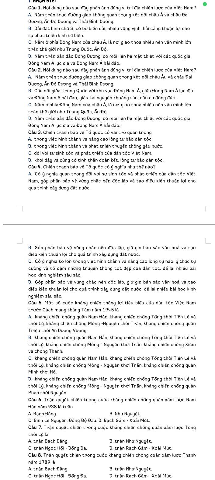 Nội dung nào sau đây phản ánh đúng vị trí địa chiến lược của Việt Nam?
A. Nằm trên trục đường giao thông quan trọng kết nõi châu Á và châu Đại
Dương, Ấn Độ Dương và Thái Bình Dương.
B. Dải đất hình chữ S, có bờ biển dài, nhiều vũng vịnh, hải cảng thuận lợi cho
sự phát triển kinh tế biển.
C. Nằm ở phía Đông Nam của châu Á, là nơi giao thoa nhiều nền văn minh lớn
trên thế giới như Trung Quốc, Ấn Độ.
D. Nằm trên bán đảo Đông Dương, có mối liên hệ mật thiết với các quốc gia
Đông Nam Á lục địa và Đông Nam Á hải đảo.
Câu 2. Nội dung nào sau đây phản ánh đúng vị trí địa chiến lược của Việt Nam?
A. Nằm trên trục đường giao thông quan trọng kết nối châu Âu và châu Đại
Dương, Ấn Độ Dương và Thái Bình Dương.
B. Cấu nõi giữa Trung Quốc với khu vực Đông Nam Á, giữa Đông Nam Á lục địa
và Đông Nam Á hải đảo, giàu tài nguyên khoáng sản, dân cư đông đúc.
C. Nằm ở phía Đông Nam của châu Á, là nơi giao thoa nhiều nền văn minh lớn
trên thế giới như Trung Quốc, Ấn Độ.
D. Nằm trên bán đảo Đông Dương, có mối liên hệ mật thiết với các quốc gia
Đông Nam Á lục địa và Đông Nam Á hải đảo.
Câu 3. Chiến tranh bảo vệ Tổ quốc có vai trò quan trọng
A. trong việc hình thành và nâng cao lòng tự hào dân tộc.
B. trong việc hình thành và phát triển truyền thống yêu nước.
C. đõi với sự sinh tốn và phát triển của dân tộc Việt Nam.
D. khơi dậy và củng cố tinh thần đoàn kết, lòng tự hào dân tộc.
Câu 4. Chiến tranh bảo vệ Tổ quốc có ý nghĩa như thế nào?
A. Có ý nghĩa quan trọng đõi với sự sinh tõn và phát triển của dân tộc Việt
Nam, góp phần bảo vệ vững chắc nền độc lập và tạo điều kiện thuận lợi cho
quá trình xây dựng đất nước.
B. Góp phần bảo vệ vững chắc nến độc lập, giữ gin bản sắc văn hoá và tạo
điểu kiện thuận lợi cho quá trình xây dựng đất nước.
C. Có ý nghĩa to lớn trong việc hình thành và nâng cao lòng tự hào, ý thức tự
cường và tô đậm những truyền thống tốt đẹp của dân tộc, để lại nhiều bài
học kinh nghiệm sâu sắc.
D. Góp phần bảo vệ vững chắc nẽn độc lập, giữ gìn bản sắc văn hoá và tạo
điều kiện thuận lợi cho quá trình xây dựng đất nước, để lại nhiều bài học kinh
nghiệm sâu sắc.
Câu 5. Một số cuộc kháng chiến thắng lợi tiêu biểu của dân tộc Việt Nam
trước Cách mạng tháng Tám năm 1945 là
A. kháng chiến chống quân Nam Hán, kháng chiến chống Tõng thời Tiến Lê và
thời Lý, kháng chiến chống Mông -Nguyên thời Trãn, kháng chiến chống quân
Triệu thời An Dương Vương.
B. kháng chiến chống quân Nam Hán, kháng chiến chống Tống thời Tiến Lê và
thời Lý, kháng chiến chống Mông - Nguyên thời Trãn, kháng chiến chống Xiêm
và chống Thanh.
C. kháng chiến chống quân Nam Hán, kháng chiến chống Tõng thời Tiến Lê và
thời Lý, kháng chiến chống Mông - Nguyên thời Trãn, kháng chiến chống quân
Minh thời Hồ.
D. kháng chiến chống quân Nam Hán, kháng chiến chống Tống thời Tiến Lê và
thời Lý, kháng chiến chống Mông - Nguyên thời Trãn, kháng chiến chống quân
Pháp thời Nguyễn.
Câu 6. Trận quyết chiến trong cuộc kháng chiến chống quân xâm lược Nam
Hán năm 938 là trận
A. Bạch Đâng. B. Như Nguyệt.
C. Bình Lệ Nguyên, Đông Bộ Đầu. D. Rạch Gãm - Xoài Mút.
Câu 7. Trận quyết chiến trong cuộc kháng chiến chống quân xâm lược Tống
thời Lý là
A. trận Bạch Đảng  B. trận Như Nguyệt.
C. trận Ngọc Hối - Đồng Đa.  D. trận Rạch Gãm - Xoài Mút.
Câu 8. Trận quyết chiến trong cuộc kháng chiến chống quân xâm lược Thanh
năm 1789 là
A. trận Bạch Đâng.  B. trận Như Nguyệt.
C. trận Ngọc Hồi - Đống Đa.  D. trận Rạch Gãm - Xoài Mút.