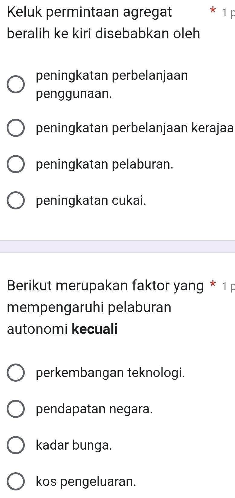 Keluk permintaan agregat 1 p
beralih ke kiri disebabkan oleh
peningkatan perbelanjaan
penggunaan.
peningkatan perbelanjaan kerajaa
peningkatan pelaburan.
peningkatan cukai.
Berikut merupakan faktor yang * 1 p
mempengaruhi pelaburan
autonomi kecuali
perkembangan teknologi.
pendapatan negara.
kadar bunga.
kos pengeluaran.