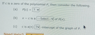 If c is a zero of the polynomial P, then consider the following. 
(a) P(c)= 2
(b) x-c is a . ===Select=--v of P(x). 
(c) c is a(n) ?ν -intercept of the graph of P. 
Need Heln?