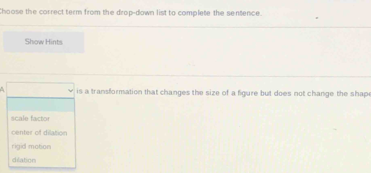 Choose the correct term from the drop-down list to complete the sentence.
Show Hints
is a transformation that changes the size of a figure but does not change the shape
scale factor
center of dilation
rigid motion
dilation