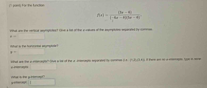 For the function
f(x)= ((3x-6))/(-6x-8)(5x-6) , 
What are the vertical asymptotes? Give a list of the æ-values of the asymptotes separated by commas.
x=□
What is the horizontal asymptote?
y=□
What are the -intercepts? Give a list of the æ-intercepts separated by commas (i.e° (1,2),(3,4)). If there are no z -intercepts, type in non
2 -intercepts: □ 
What is the y-intercept? 
y-intercept. □