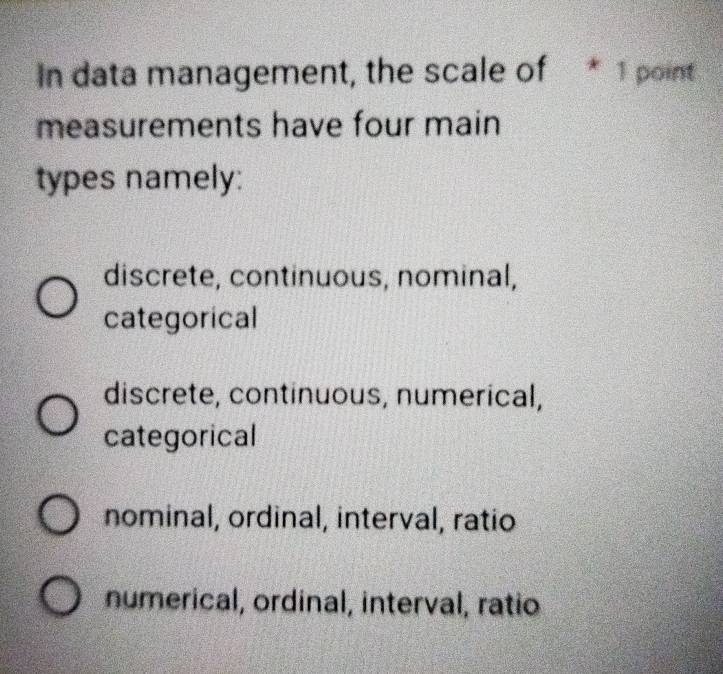 In data management, the scale of * 1 point
measurements have four main
types namely:
discrete, continuous, nominal,
categorical
discrete, continuous, numerical,
categorical
nominal, ordinal, interval, ratio
numerical, ordinal, interval, ratio