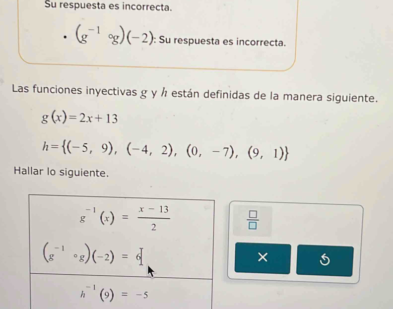 Su respuesta es incorrecta.
(g^(-1)circ g)(-2) : Su respuesta es incorrecta.
Las funciones inyectivas g y ½ están definidas de la manera siguiente.
g(x)=2x+13
h= (-5,9),(-4,2),(0,-7),(9,1)
Hallar lo siguiente.
 □ /□  
× a