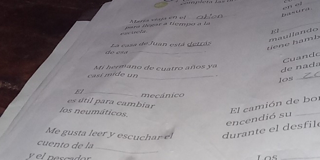 basura. en el C 
María viaja en el 
_ 
para llegar a tiempo a la 
escuela. 
EI 
_ 
tiene hamb maullando 
La casa de Juan está detrás 
de e sá_ 
Mi hermano de cuatro años ya 
de na da Cuando 
casi mide un_ 
, 
los 
_ 
El_ 
mecánico 
es útil para cambiar 
los neumáticos. 
El camión de bor 
encendió su 
Me gusta leer y escuchar el du ra te el desf il 
_ 
cuento de la 
yel pescador Los_