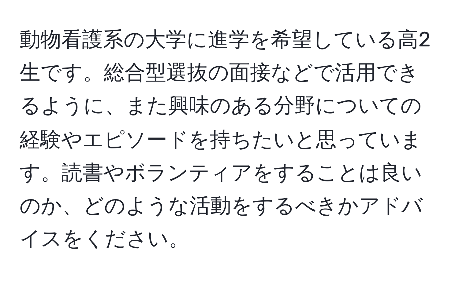 動物看護系の大学に進学を希望している高2生です。総合型選抜の面接などで活用できるように、また興味のある分野についての経験やエピソードを持ちたいと思っています。読書やボランティアをすることは良いのか、どのような活動をするべきかアドバイスをください。