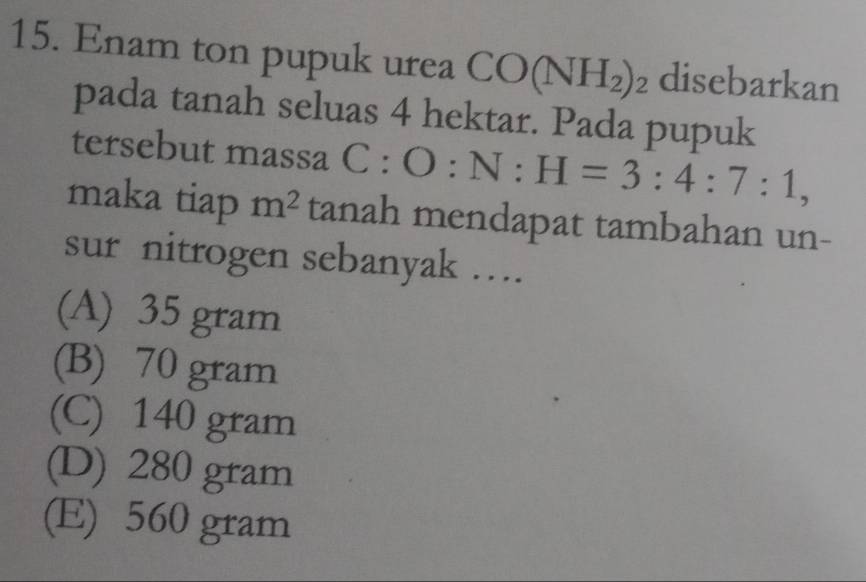 Enam ton pupuk urea CO(NH_2)_2 disebarkan
pada tanah seluas 4 hektar. Pada pupuk
tersebut massa C:O:N:H=3:4:7:1, 
maka tiap m^2 tanah mendapat tambahan un-
sur nitrogen sebanyak ….
(A) 35 gram
(B) 70 gram
(C) 140 gram
(D) 280 gram
(E) 560 gram