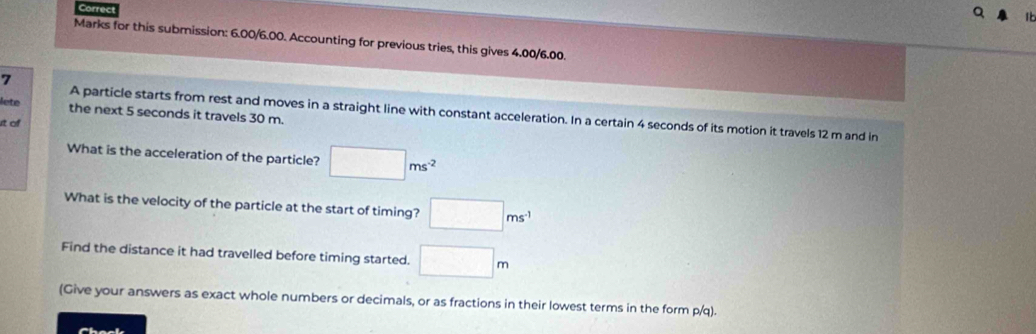 Correct 
Marks for this submission: 6.00/6.00. Accounting for previous tries, this gives 4.00/6.00. 
7 
lete the next 5 seconds it travels 30 m. 
A particle starts from rest and moves in a straight line with constant acceleration. In a certain 4 seconds of its motion it travels 12 m and in
t of 
What is the acceleration of the particle? □ ms^(-2)
What is the velocity of the particle at the start of timing? □ ms^(-1)
Find the distance it had travelled before timing started. □ m
(Give your answers as exact whole numbers or decimals, or as fractions in their lowest terms in the form p/q).