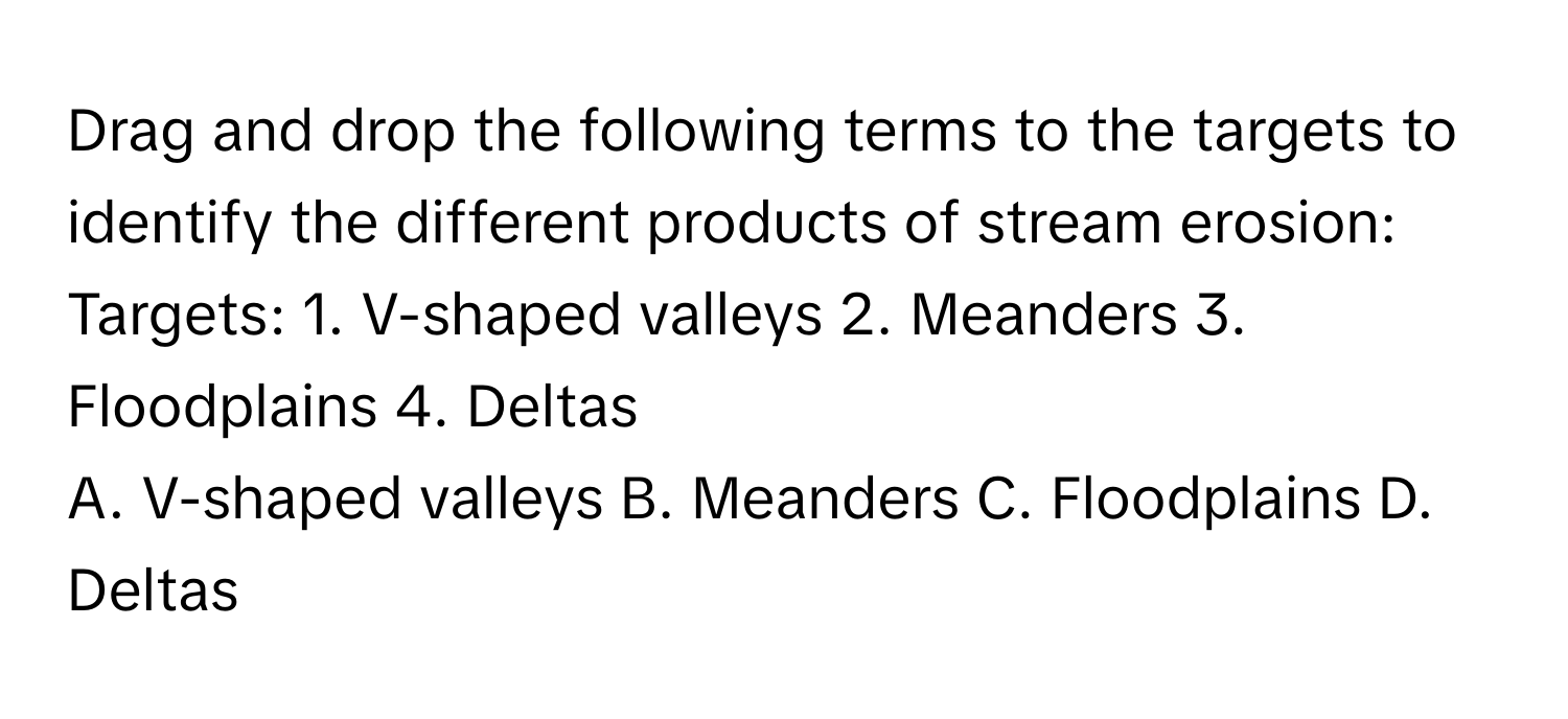 Drag and drop the following terms to the targets to identify the different products of stream erosion:

Targets: 1. V-shaped valleys   2. Meanders   3. Floodplains   4. Deltas
A. V-shaped valleys   B. Meanders   C. Floodplains   D. Deltas