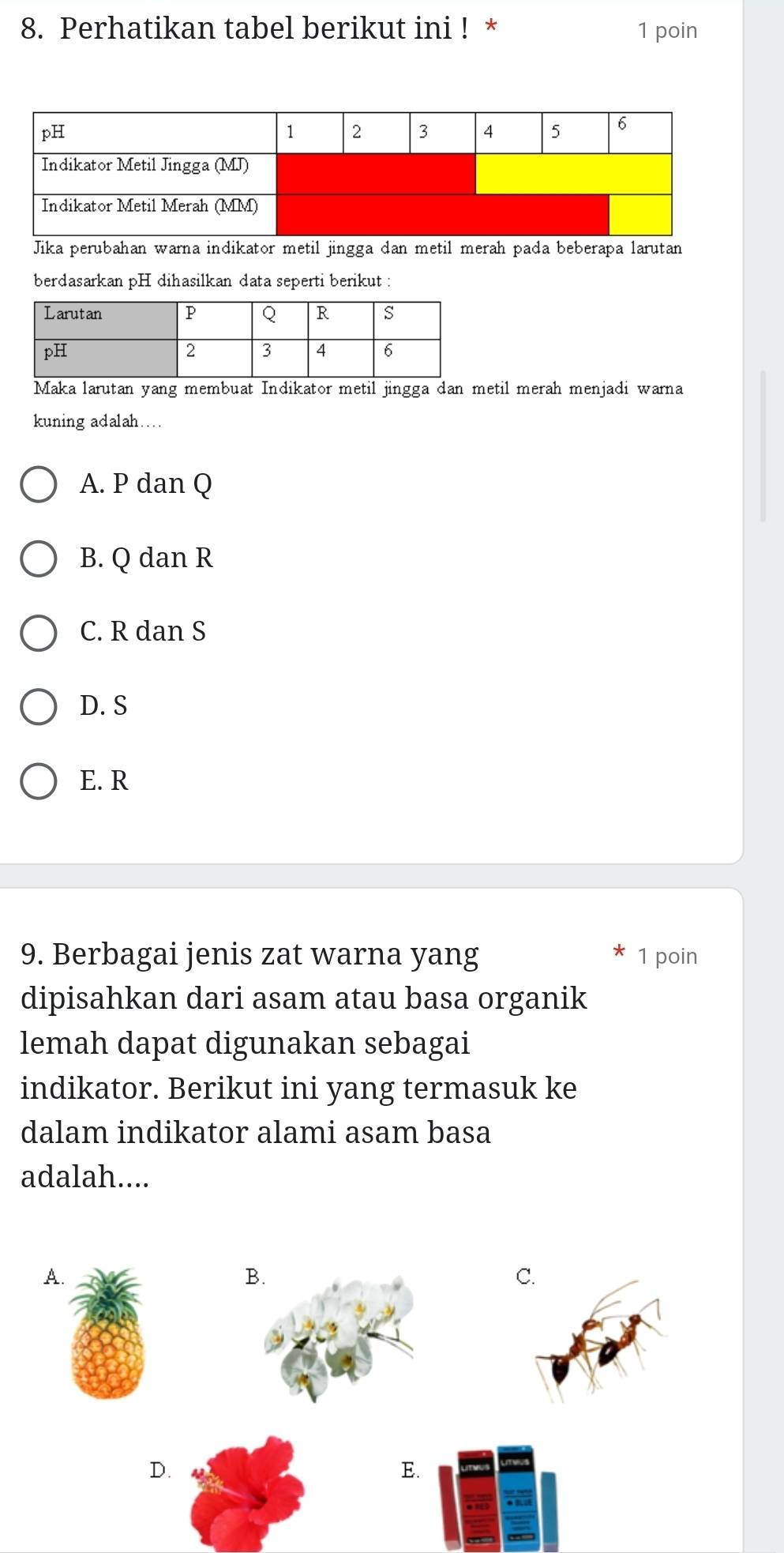 Perhatikan tabel berikut ini ! * 1 poin
Jika perubahan warna indikator metil jingga dan metil merah pada beberapa larutan
berdasarkan pH dihasilkan data seperti berikut :
Maka larutan yang membuat Indikator metil jingga dan metil merah menjadi warna
kuning adalah…
A. P dan Q
B. Q dan R
C. R dan S
D. S
E. R
9. Berbagai jenis zat warna yang 1 poin
dipisahkan dari asam atau basa organik
lemah dapat digunakan sebagai
indikator. Berikut ini yang termasuk ke
dalam indikator alami asam basa
adalah....
A.
B
C.
D.
E.