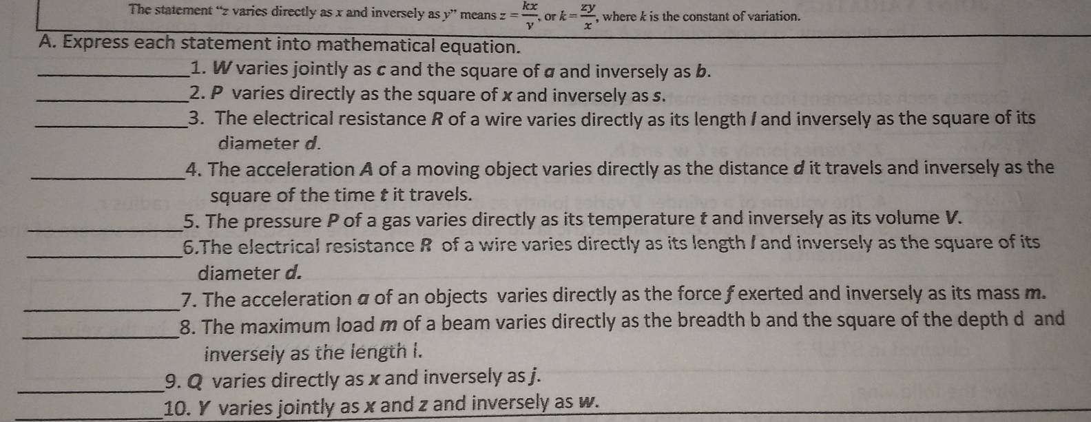 The statement “ z varies directly as x and inversely as y ” means z= kx/v . or k= zy/x  , where k is the constant of variation. 
A. Express each statement into mathematical equation. 
_1. W varies jointly as c and the square of a and inversely as b. 
_2. P varies directly as the square of x and inversely as s. 
_3. The electrical resistance R of a wire varies directly as its length I and inversely as the square of its 
diameter d. 
_4. The acceleration A of a moving object varies directly as the distance d it travels and inversely as the 
square of the time t it travels. 
_5. The pressure P of a gas varies directly as its temperature t and inversely as its volume V. 
_ 
6.The electrical resistance R of a wire varies directly as its length I and inversely as the square of its 
diameter d. 
_ 
7. The acceleration a of an objects varies directly as the force f exerted and inversely as its mass m. 
_ 
8. The maximum load m of a beam varies directly as the breadth b and the square of the depth d and 
inversely as the length i. 
_9. Q varies directly as x and inversely as j. 
_10. Y varies jointly as x and z and inversely as w.