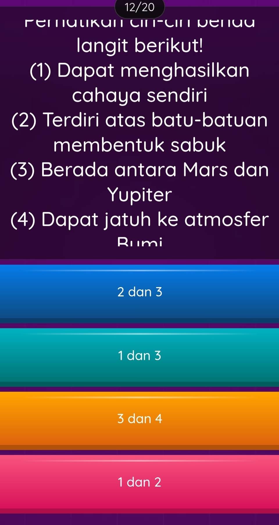 12/20
Peratikan cin-cin penaa
langit berikut!
(1) Dapat menghasilkan
cahaya sendiri
(2) Terdiri atas batu-batuan
membentuk sabuk
(3) Berada antara Mars dan
Yupiter
(4) Dapat jatuh ke atmosfer
Rumi
2 dan 3
1 dan 3
3 dan 4
1 dan 2