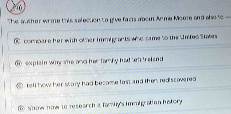 The author wrote this selection to give facts about Annie Moore and also to —
Ⓐ compare her with other immigrants who came to the United States
⑥ explain why she and her family had left Ireland
tell how her story had become lost and then rediscovered
⑥ show how to research a family's immigration history