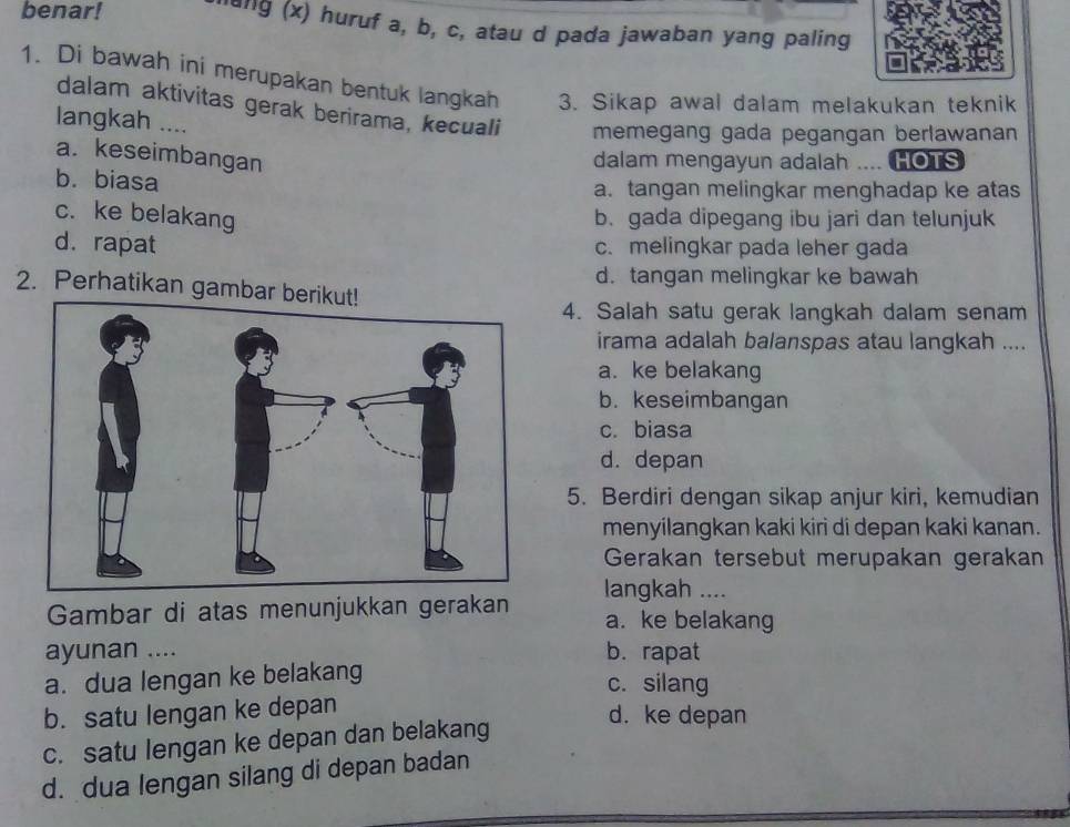 benar! laig (x) huruf a, b, c, atau d pada jawaban yang paling
1. Di bawah ini merupakan bentuk langkah 3. Sikap awal dalam melakukan teknik
dalam aktivitas gerak berirama, kecuali memegang gada pegangan berlawanan
langkah ....
a. keseimbangan
dalam mengayun adalah .... HOTS
b. biasa a. tangan melingkar menghadap ke atas
c. ke belakang b. gada dipegang ibu jari dan telunjuk
d. rapat c. melingkar pada leher gada
d. tangan melingkar ke bawah
2. Perhatikan gambar 
4. Salah satu gerak langkah dalam senam
irama adalah balanspas atau langkah ....
a. ke belakang
b. keseimbangan
c. biasa
d. depan
5. Berdiri dengan sikap anjur kiri, kemudian
menyilangkan kaki kiri di depan kaki kanan.
Gerakan tersebut merupakan gerakan
langkah ....
Gambar di atas menunjukkan gerakan a. ke belakang
ayunan .... b. rapat
a. dua lengan ke belakang
c. silang
b. satu lengan ke depan
d. ke depan
c. satu lengan ke depan dan belakang
d. dua lengan silang di depan badan