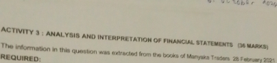 ACTIVITY 3 : ANALYSIS AND INTERPRETATION OF FINANCIAL STATEMENTS (36 MARKS) 
The information in this question was extracted from the books of Manyaks Traders 28 February 2021 
REQUIRED: