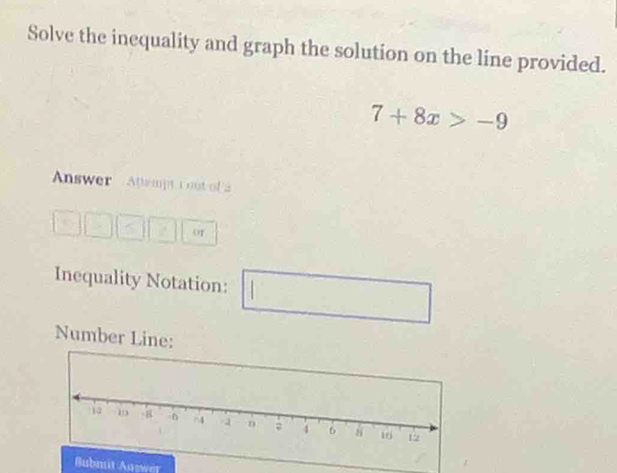 Solve the inequality and graph the solution on the line provided.
7+8x>-9
Answer Atampt tout of a 
OT 
Inequality Notation: 
Number Line: 
Bubmit Auswer