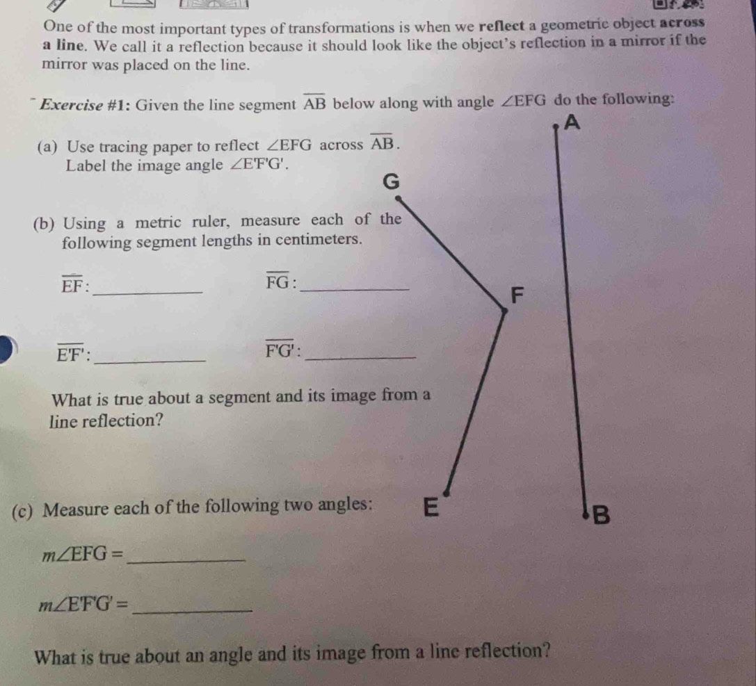 One of the most important types of transformations is when we reflect a geometric object across 
a line. We call it a reflection because it should look like the object’s reflection in a mirror if the 
mirror was placed on the line. 
Exercise #1: Given the line segment overline AB below al ∠ EFG do the following: 
(a) Use tracing paper to reflect ∠ EFG across overline AB. 
Label the image angle ∠ E'F'G'.
G
(b) Using a metric ruler, measure each of th 
following segment lengths in centimeters. 
_ overline EF : 
_ overline FG
_ overline E'F' :
overline F'G'._ 
What is true about a segment and its image f
line reflection? 
(c) Measure each of the following two angles: 
_ m∠ EFG=
m∠ E'F'G'= _ 
What is true about an angle and its image from a line reflection?