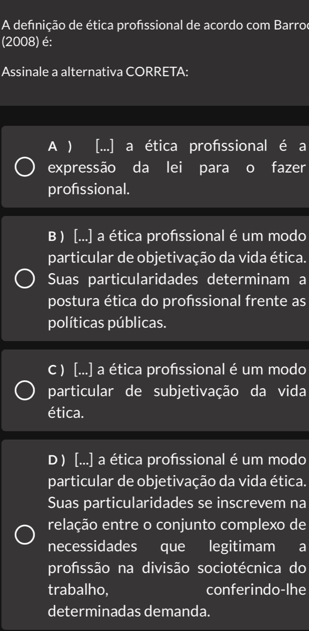 A defnição de ética profssional de acordo com Barroe
(2008) é:
Assinale a alternativa CORRETA:
A  [...] a ética profissional é a
expressão da lei para o fazer
profssional.
B ) [...] a ética profssional é um modo
particular de objetivação da vida ética.
Suas particularidades determinam a
postura ética do profssional frente as
políticas públicas.
C ) [...] a ética profssional é um modo
particular de subjetivação da vida
ética.
D ) [...] a ética profssional é um modo
particular de objetivação da vida ética.
Suas particularidades se inscrevem na
relação entre o conjunto complexo de
necessidades que legitimam a
profssão na divisão sociotécnica do
trabalho, conferindo-lhe
determinadas demanda.