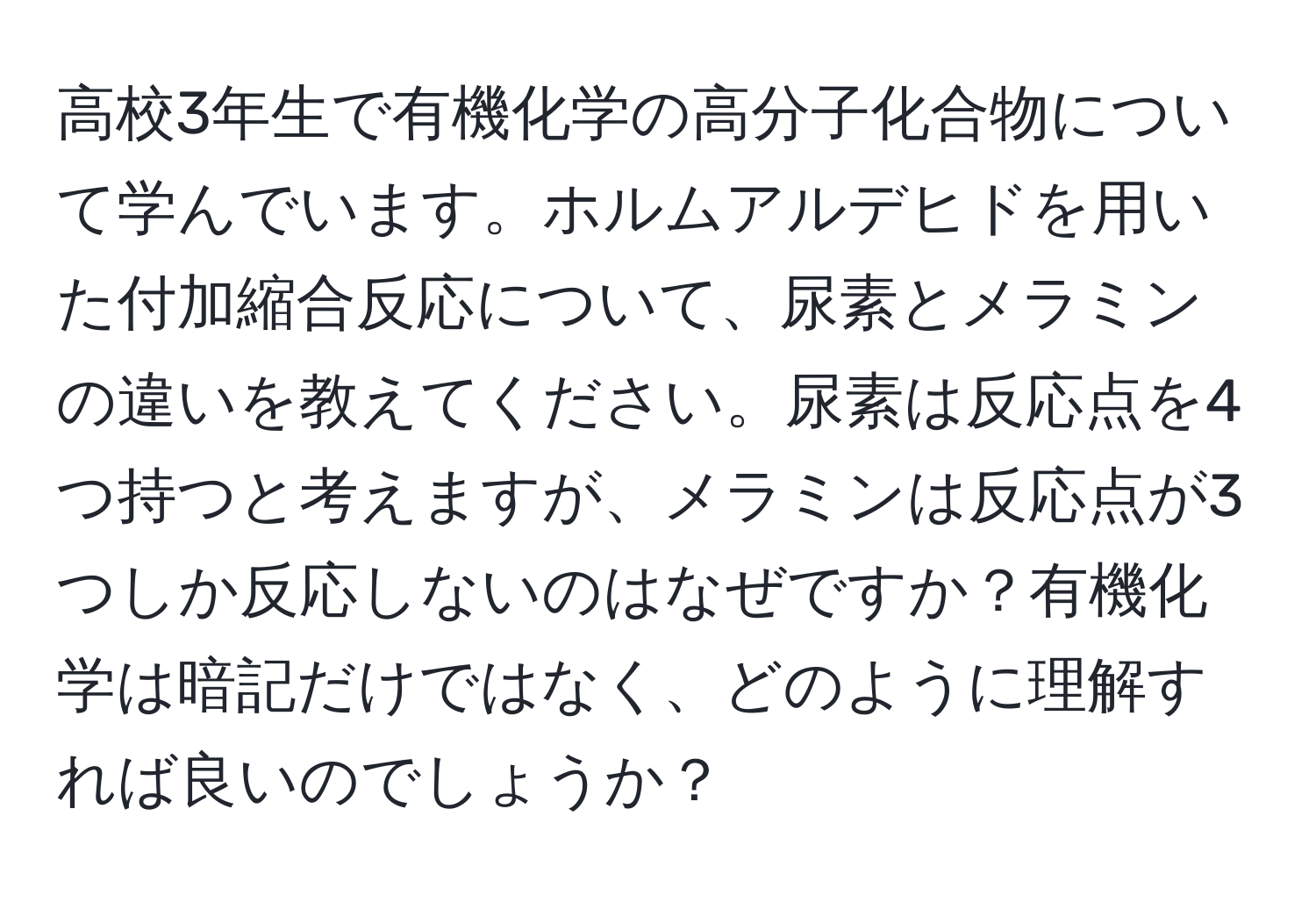 高校3年生で有機化学の高分子化合物について学んでいます。ホルムアルデヒドを用いた付加縮合反応について、尿素とメラミンの違いを教えてください。尿素は反応点を4つ持つと考えますが、メラミンは反応点が3つしか反応しないのはなぜですか？有機化学は暗記だけではなく、どのように理解すれば良いのでしょうか？