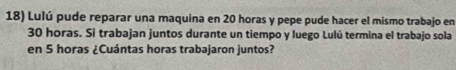 Lulú pude reparar una maquina en 20 horas y pepe pude hacer el mismo trabajo en
30 horas. Si trabajan juntos durante un tiempo y luego Lulú termina el trabajo sola 
en 5 horas ¿Cuántas horas trabajaron juntos?