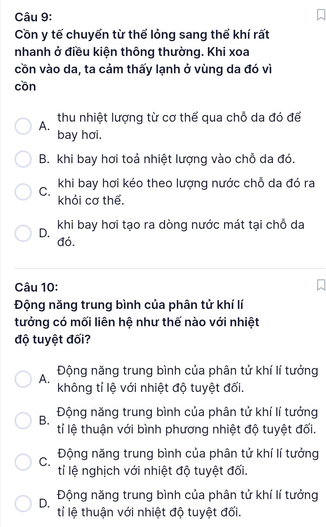 Cồn y tế chuyển từ thể lỏng sang thể khí rất
nhanh ở điều kiện thông thường. Khi xoa
cồn vào da, ta cảm thấy lạnh ở vùng da đó vì
cồn
thu nhiệt lượng từ cơ thể qua chỗ da đó để
A.
bay hơi.
B. khi bay hơi toả nhiệt lượng vào chỗ da đó.
khi bay hơi kéo theo lượng nước chỗ da đó ra
C.
khỏi cơ thể.
khi bay hơi tạo ra dòng nước mát tại chỗ da
D.
đó.
Câu 10:
Động năng trung bình của phân tử khí lí
tưởng có mối liên hệ như thế nào với nhiệt
độ tuyệt đối?
Động năng trung bình của phân tử khí lí tưởng
A.
không tỉ lệ với nhiệt độ tuyệt đối.
Động năng trung bình của phân tử khí lí tưởng
B.
tỉ lệ thuận với bình phương nhiệt độ tuyệt đối.
Động năng trung bình của phân tử khí lí tưởng
C.
tỉ lệ nghịch với nhiệt độ tuyệt đối.
Động năng trung bình của phân tử khí lí tưởng
D.
tỉ lệ thuận với nhiệt độ tuyệt đối.