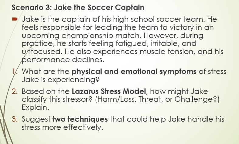 Scenario 3: Jake the Soccer Captain 
Jake is the captain of his high school soccer team. He 
feels responsible for leading the team to victory in an 
upcoming championship match. However, during 
practice, he starts feeling fatigued, irritable, and 
unfocused. He also experiences muscle tension, and his 
performance declines. 
1. What are the physical and emotional symptoms of stress 
Jake is experiencing? 
2. Based on the Lazarus Stress Model, how might Jake 
classify this stressor? (Harm/Loss, Threat, or Challenge?) 
Explain. 
3. Suggest two techniques that could help Jake handle his 
stress more effectively.