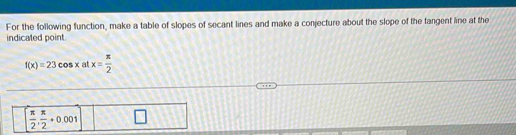 For the following function, make a table of slopes of secant lines and make a conjecture about the slope of the tangent line at the
indicated point.
f(x)=23cos x at x= π /2 