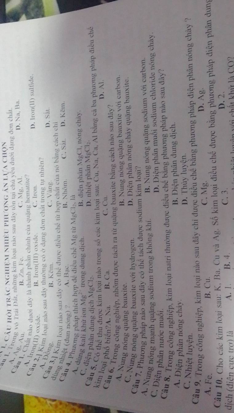 câu hỏi trác nghiệm nhiều phương án lựa chọn
au 1. Trong vô Trai Đất, những kim loại nào sau đây tồn tại chủ yêu dưới đạng đơn chất.
A. Àg, Au.
B. Zn,Fe. C. Mg, Al. D. Na, Ba.
Câu 1. Chất nào dưới đây là thành phần chính của quặng hematite?
A. Iron(II) oxide B. Iron(III) oxide. C. Iron
D. Iron(II) sulfide.
Câu 2.] Kim loại nào sau đây thường có ở dạng đơn chất trong tự nhiên? D. Sắt.
A. Đồng
B. Kẽm. C. Vàng.
Câu 3.] Kim loại nào sau đây có thể được điều chế từ hợp chất của nó bằng cách chỉ
dùng nhiệt (dun nóng) ? A. Bạc. B. Nhôm. C. Sắt. D. Kẽm.
Câu 4. Phương pháp thích hợp đề điều chế Mg từ Mg Cl_2 là
A. dùng kali khử ion Mg^(2+) trong dung dịch. B. điện phân MgCl, nóng chảy.
C. điện phân dung dịch MgCl_2.
D. nhiệt phân MgCl_2.
Câu 5. Có thể thu được ki tào trong số các kim loại sau: Cu, Na, Ca, Al bằng cả ba phương pháp điều chế
kim loại phổ biến?A. Na. B. Ca.
C. Cu. D. Al.
Câu 6. Trong công nghiệp, nhôm được tách ra từ quặng bauxite bằng cách nào sau dây?
A. Nung nóng quặng bauxite.
B. Nung nóng quặng bauxite với carbon.
C. Nung nóng quặng bauxite với hydrogen. D. Điện phân nóng chảy quặng bauxite.
Câu 7. Phương pháp nào sau đây có thể tách được sodium kim loại?
A. Nung nóng mạnh quặng sodium trong không khí, B. Nung nóng quặng sodium với carbon.
C. Điện phân nước muồi.
D. Diện phân muối sodium chloride nóng chây.
Câu 8. Trong công nghiệp, kim loại natrì thường được điều chế bằng phương pháp nào sau dây?
A. Điện phân nóng chảy.
B. Điện phân dung dịch.
D. Thủy luyện.
C. Nhiệt luyện.
Cầu 9. Trong công nghiệp, kim loại nào sau đây chỉ được điều chế bằng phương pháp điện phân nóng chảy ?
A. Fe. B. Cu.
C. Mg.
D. Ag
Câu 10. Cho các kim loại sau: K, Ba, Cu và Ag. Số kim loại điều chế được bằng phương pháp điện phân dung
địch (điên cực trơ) là A. 1. B. 4. C. 3.
D. 2.
chất khử là CO2