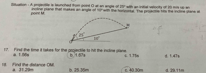 Situation - A projectile is launched from point O at an angle of 25° with an initial velocity of 20 m/s up an
incline plane that makes an angle of 10° with the horizontal. The projectile hits the incline plane at
point M.
17. Find the time it takes for the projectile to hit the incline plane.
a. 1.56s b. 1.67s c. 1.75s d. 1.47s
18. Find the distance OM.
a. 31.29m b. 25.35m c. 40.30m d. 29.11m