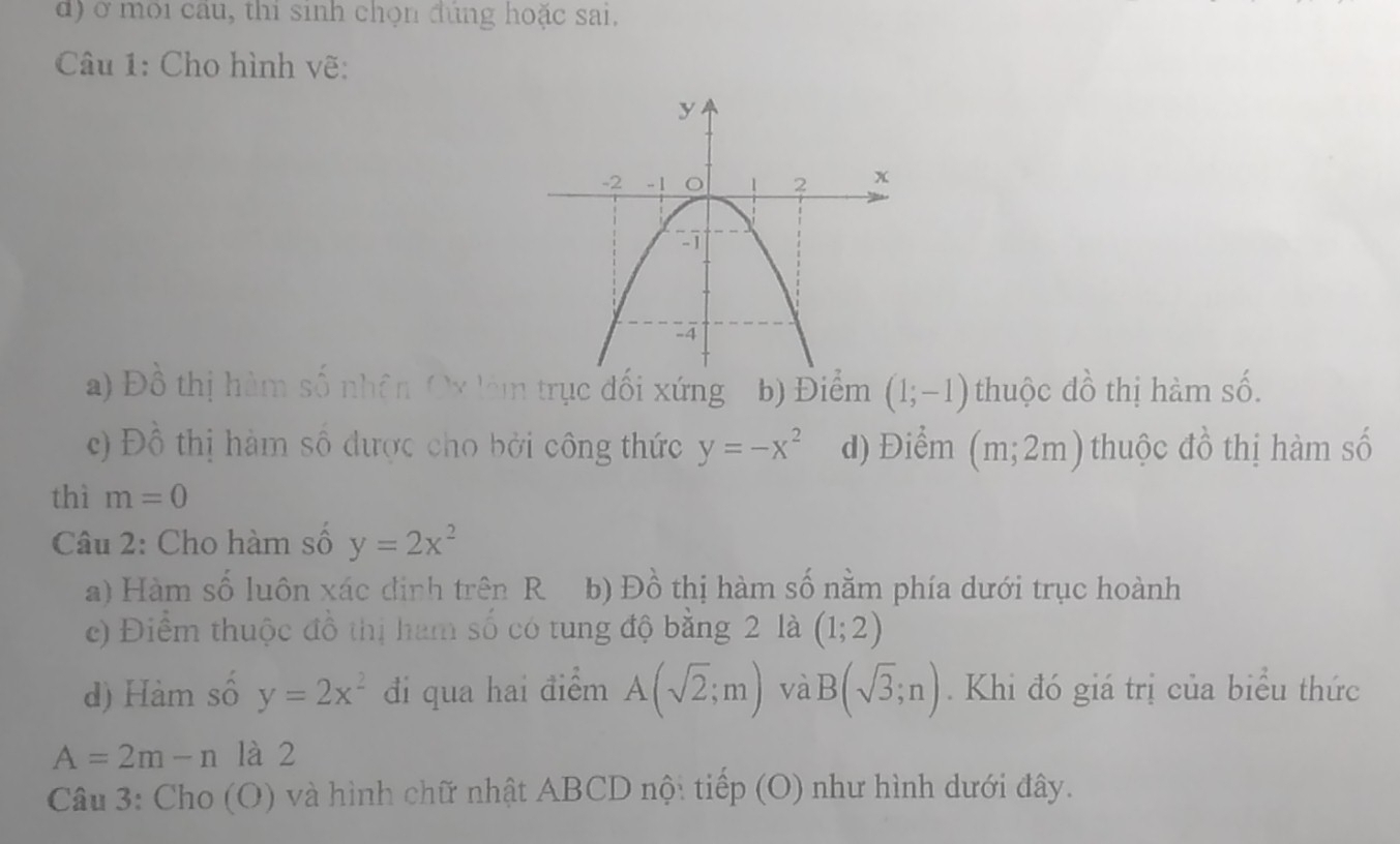 ở môi câu, thi sinh chọn đùng hoặc sai,
Câu 1: Cho hình vẽ:
a) Đồ thị hàm số nhân Ox làm trục đối xứng b) Điểm (1;-1) thuộc đồ thị hàm số.
c) Đồ thị hàm số được cho bởi công thức y=-x^2 d) Điểm (m;2m) thuộc đồ thị hàm số
thì m=0
Câu 2: Cho hàm số y=2x^2
a) Hàm số luôn xác định trên R b) Đồ thị hàm số nằm phía dưới trục hoành
c) Điểm thuộc đồ thị ham số có tung độ bằng 2 là (1;2)
d) Hàm số y=2x^2 đi qua hai điểm A(sqrt(2);m) và B(sqrt(3);n). Khi đó giá trị của biểu thức
A=2m-n là 2
Câu 3: Cho (O) và hình chữ nhật ABCD nộ: tiếp (O) như hình dưới đây.