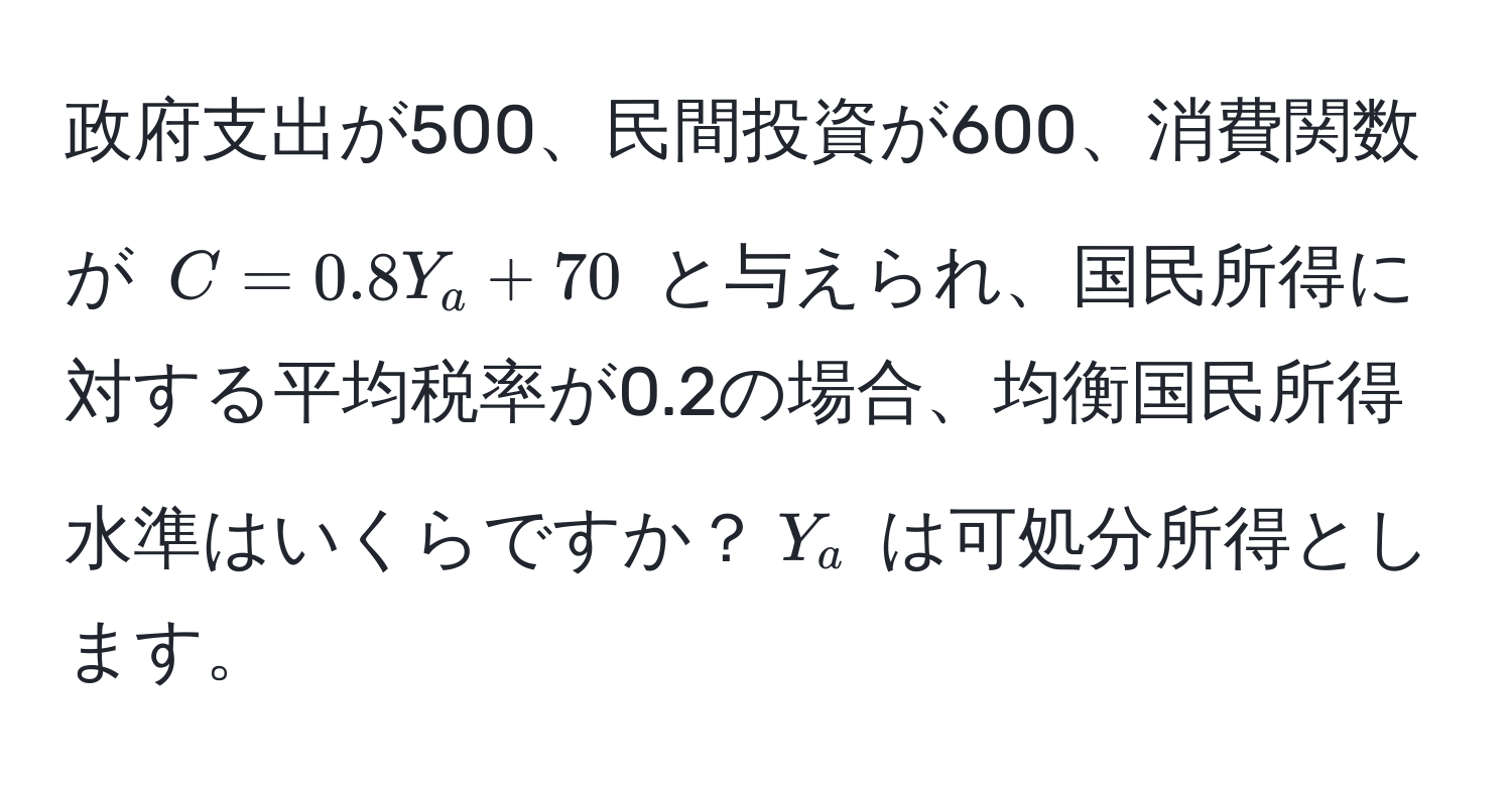 政府支出が500、民間投資が600、消費関数が $C = 0.8Y_a + 70$ と与えられ、国民所得に対する平均税率が0.2の場合、均衡国民所得水準はいくらですか？$Y_a$ は可処分所得とします。