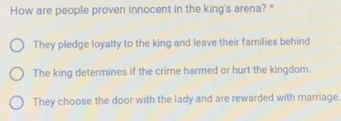 How are people proven innocent in the king's arena? *
They pledge loyalty to the king and leave their families behind
The king determines if the crime harmed or hurt the kingdom.
They choose the door with the lady and are rewarded with marriage.