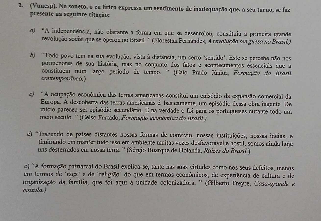 (Vunesp). No soneto, o eu lírico expressa um sentimento de inadequação que, a seu turno, se faz
presente na seguinte citação:
α) “A independência, não obstante a forma em que se desenrolou, constituiu a primeira grande
revolução social que se operou no Brasil. ” (Florestan Fernandes, A revolução burguesa no Brasil.)
b) “Todo povo tem na sua evolução, vista à distância, um certo ‘sentido’. Este se percebe não nos
pormenores de sua história, mas no conjunto dos fatos e acontecimentos essenciais que a
constituem num largo período de tempo. ” (Caio Prado Júnior, Formação do Brasil
contemporâneo.)
c) “A ocupação econômica das terras americanas constitui um episódio da expansão comercial da
Europa. A descoberta das terras americanas é, basicamente, um episódio dessa obra ingente. De
início pareceu ser episódio secundário. E na verdade o foi para os portugueses durante todo um
meio século. ” (Celso Furtado, Formação econômica do Brasil.)
e) 'Trazendo de países distantes nossas formas de convívio, nossas instituições, nossas ideias, e
timbrando em manter tudo isso em ambiente muitas vezes desfavorável e hostil, somos ainda hoje
uns desterrados em nossa terra. ” (Sérgio Buarque de Holanda, Raízes do Brasil.)
e) “A formação patriarcal do Brasil explica-se, tanto nas suas virtudes como nos seus defeitos, menos
em termos de ‘raça’ e de ‘religião’ do que em termos econômicos, de experiência de cultura e de
organização da família, que foi aqui a unidade colonizadora. ” (Gilberto Freyre, Casa-grande e
senzala.)