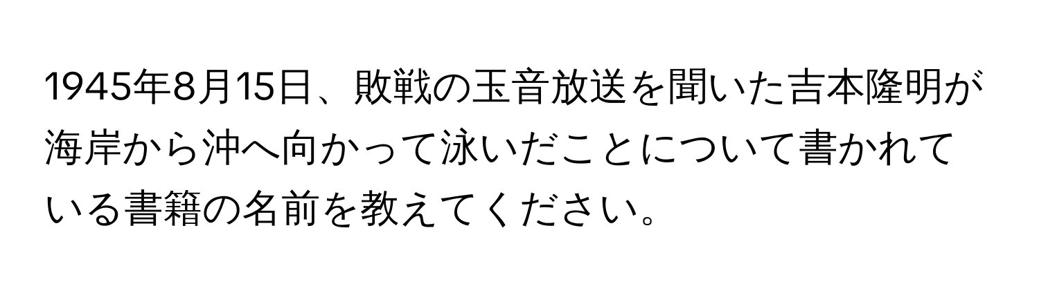 1945年8月15日、敗戦の玉音放送を聞いた吉本隆明が海岸から沖へ向かって泳いだことについて書かれている書籍の名前を教えてください。