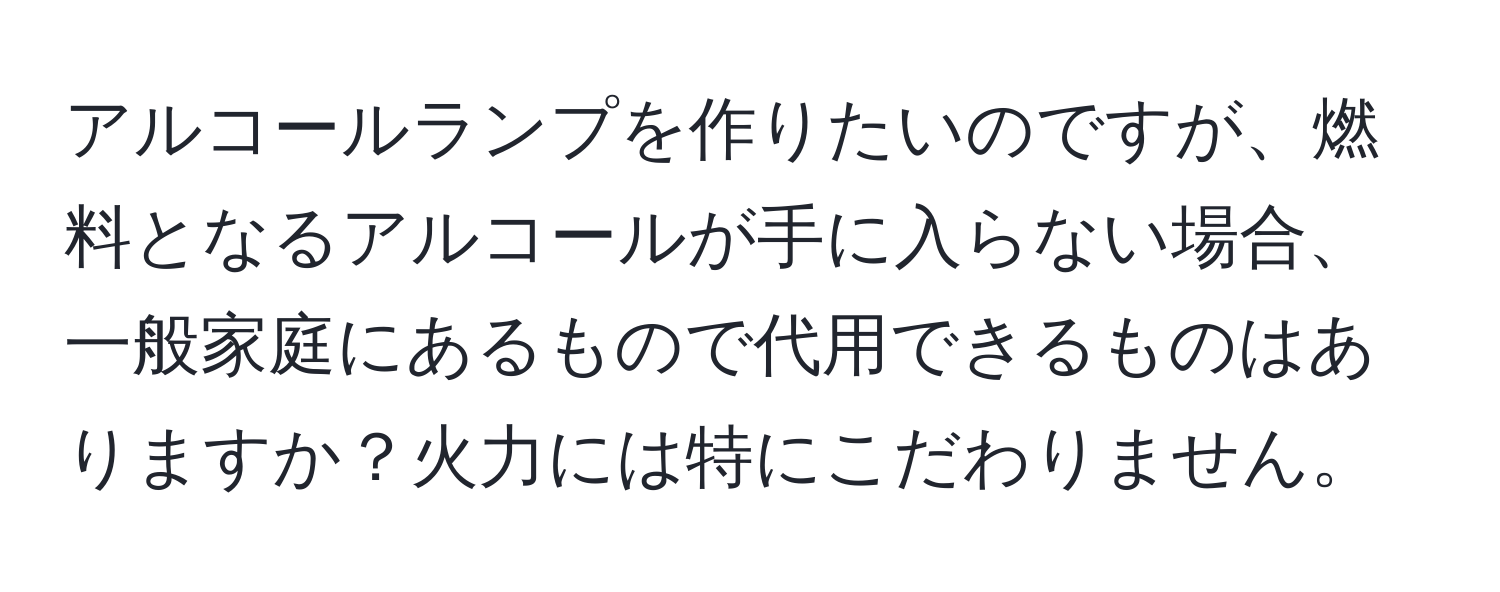 アルコールランプを作りたいのですが、燃料となるアルコールが手に入らない場合、一般家庭にあるもので代用できるものはありますか？火力には特にこだわりません。