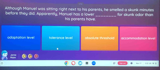 Although Manuel was sitting right next to his parents, he smelled a skunk minutes
before they did. Apparently, Manuel has a lower _for skunk odor than
his parents have.
adaptation level tolerance level absolute threshold accommodation level
。 22 ü
Now 17